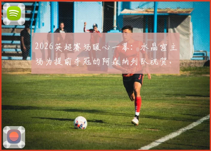 2026英超赛场暖心一幕:水晶宫主场为提前夺冠的阿森纳列队祝贺,附夺冠庆祝现场高清图集与阵容解析