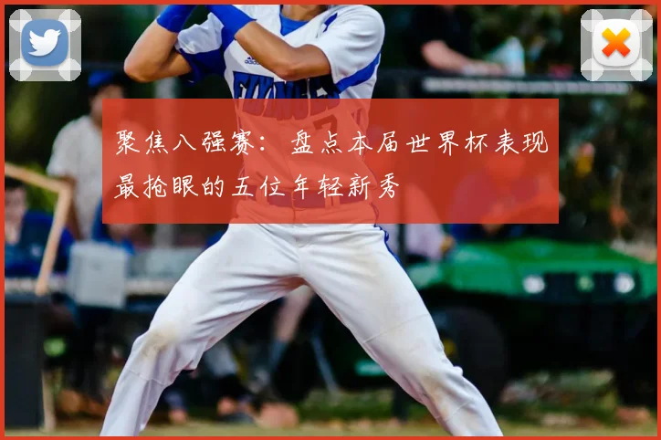 聚焦八强赛：盘点本届世界杯表现最抢眼的五位年轻新秀