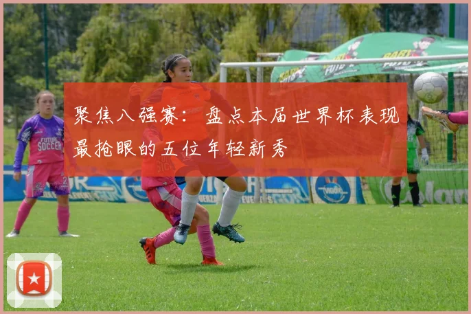 聚焦八强赛：盘点本届世界杯表现最抢眼的五位年轻新秀