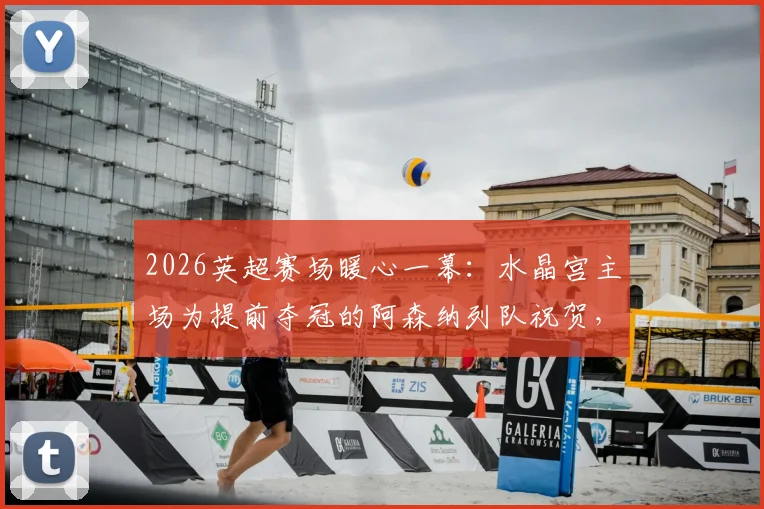 2026英超赛场暖心一幕：水晶宫主场为提前夺冠的阿森纳列队祝贺，附夺冠庆祝现场高清图集与阵容解析
