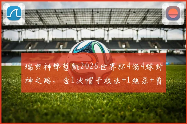 瑞典神锋哲凯2026世界杯4场4球封神之路,含1次帽子戏法+1绝杀+首战传射全面解析