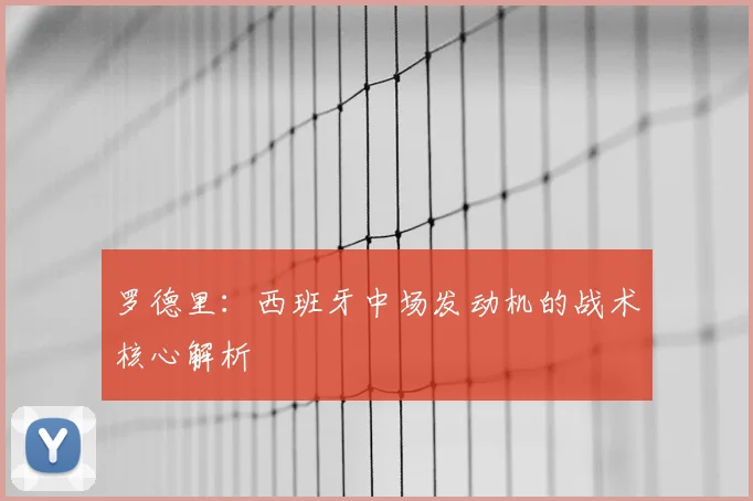 罗德里:西班牙中场发动机的战术核心解析
