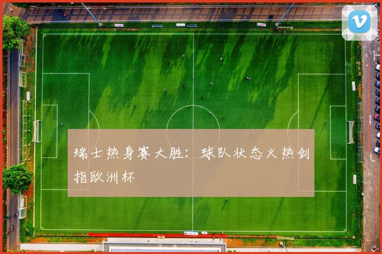 瑞士热身赛大胜：球队状态火热剑指欧洲杯