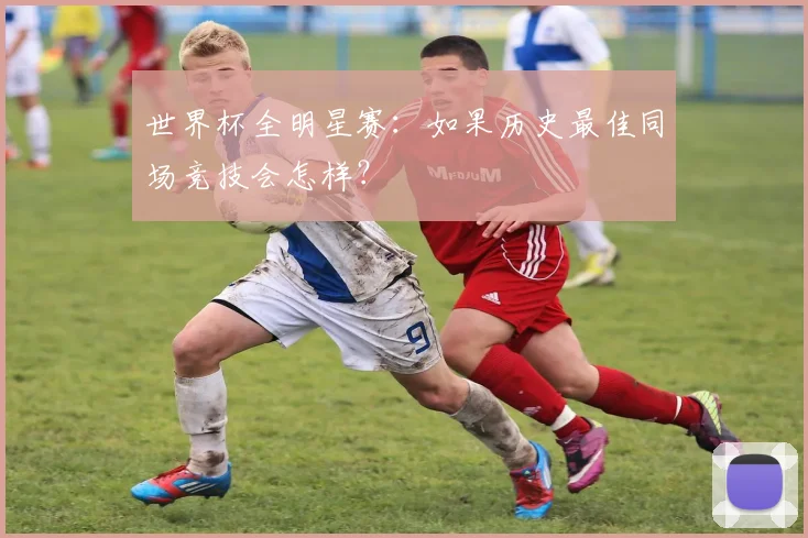 世界杯全明星赛:如果历史最佳同场竞技会怎样?