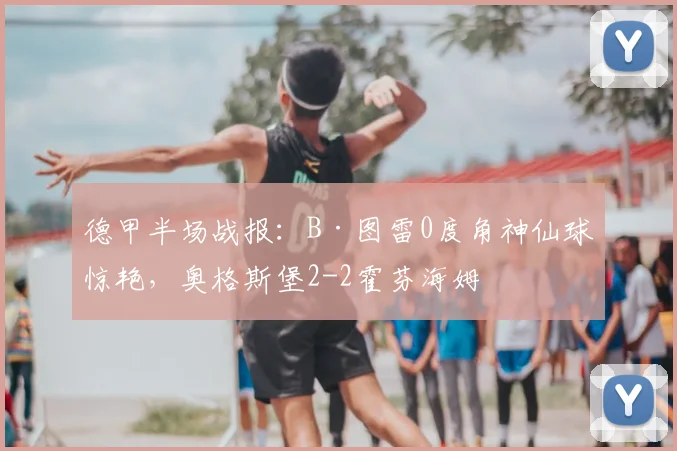 德甲半场战报：B·图雷0度角神仙球惊艳，奥格斯堡2-2霍芬海姆